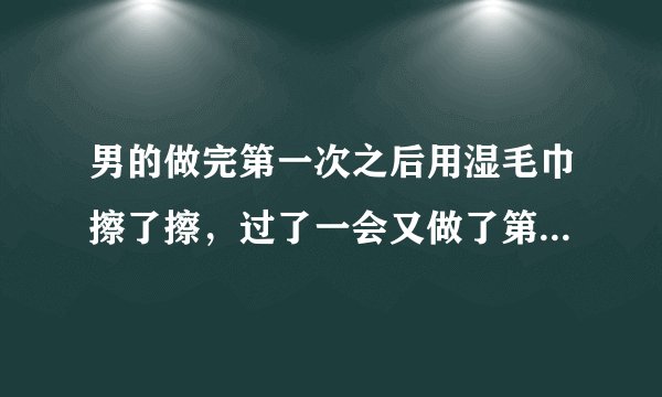 男的做完第一次之后用湿毛巾擦了擦，过了一会又做了第二次，第二次的时候，开始带T带反了，发现带不上，