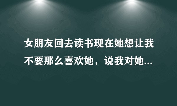 女朋友回去读书现在她想让我不要那么喜欢她，说我对她越好她越愧疚，该怎么办
