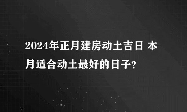 2024年正月建房动土吉日 本月适合动土最好的日子？