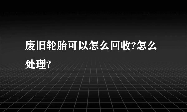 废旧轮胎可以怎么回收?怎么处理?