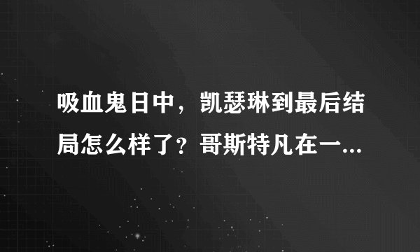 吸血鬼日中，凯瑟琳到最后结局怎么样了？哥斯特凡在一起了吗？凯瑟琳是不是真的爱斯特凡？那为什么第一季