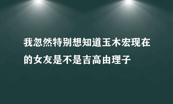 我忽然特别想知道玉木宏现在的女友是不是吉高由理子