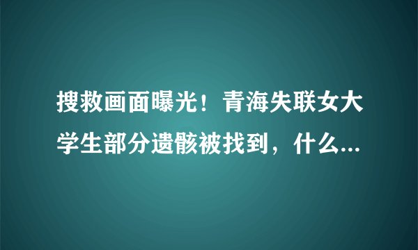 搜救画面曝光！青海失联女大学生部分遗骸被找到，什么细节让人直呼心痛？