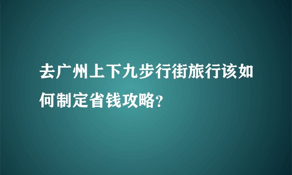 去广州上下九步行街旅行该如何制定省钱攻略？