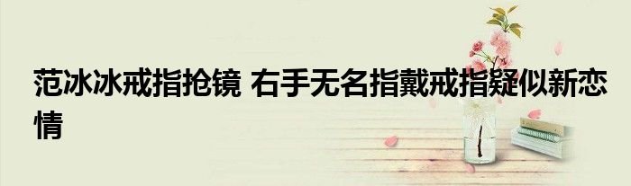 范冰冰戒指抢镜右手无名指戴戒指疑似新恋情