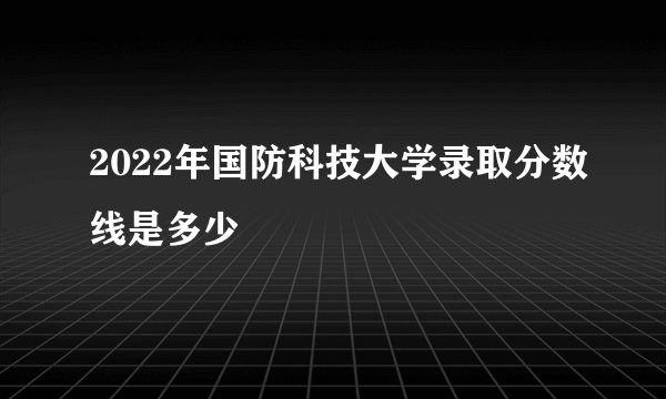 2022年国防科技大学录取分数线是多少
