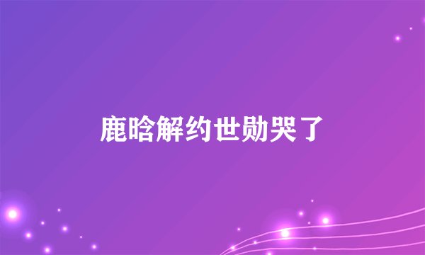 鹿晗解约世勋哭了