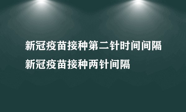 新冠疫苗接种第二针时间间隔新冠疫苗接种两针间隔