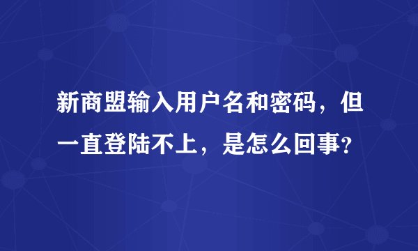 新商盟输入用户名和密码，但一直登陆不上，是怎么回事？