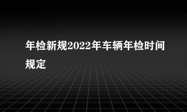 年检新规2022年车辆年检时间规定