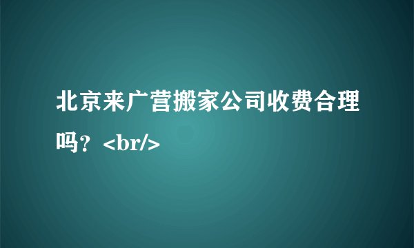 北京来广营搬家公司收费合理吗？<br/>