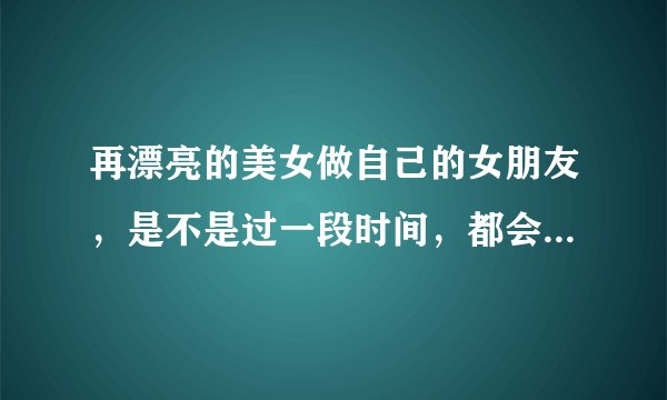 再漂亮的美女做自己的女朋友，是不是过一段时间，都会腻了？ 该怎么调整心态呢？
