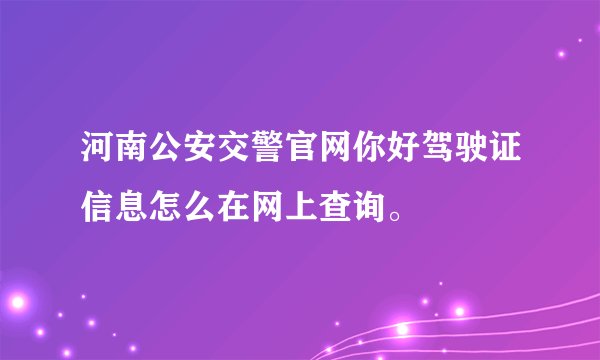 河南公安交警官网你好驾驶证信息怎么在网上查询。