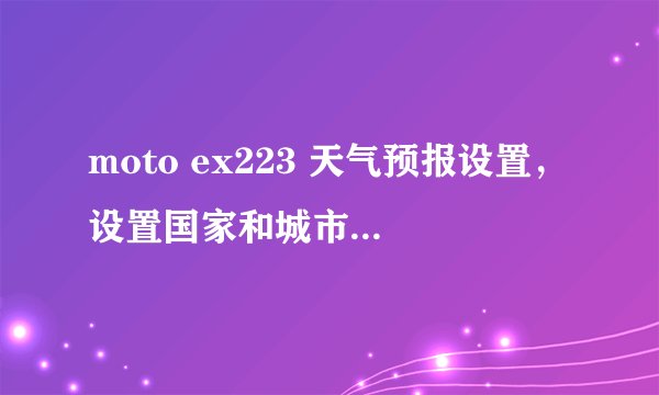 moto ex223 天气预报设置，设置国家和城市之后，只有20个城市可以选择，貌似是按照字母排序列出来的