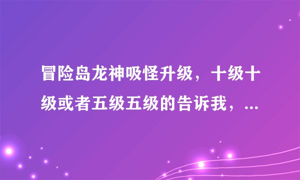 冒险岛龙神吸怪升级，十级十级或者五级五级的告诉我，要有地点，排好顺序，瞎说的就别来回答