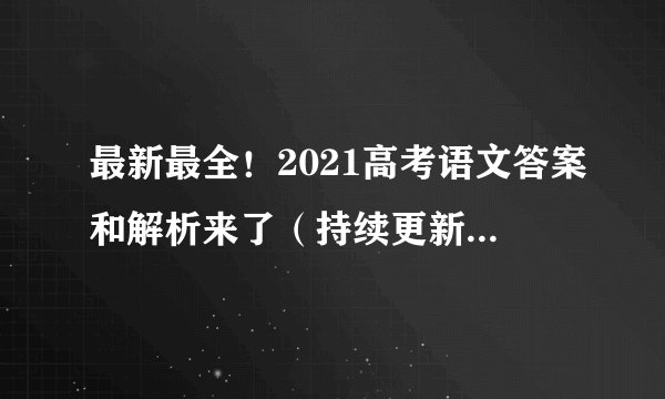 最新最全！2021高考语文答案和解析来了（持续更新...）附文字版高考试卷真题！
