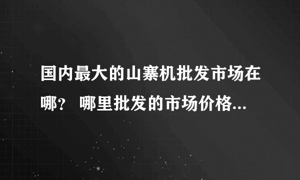 国内最大的山寨机批发市场在哪？ 哪里批发的市场价格最低 我想第一手拿到手机