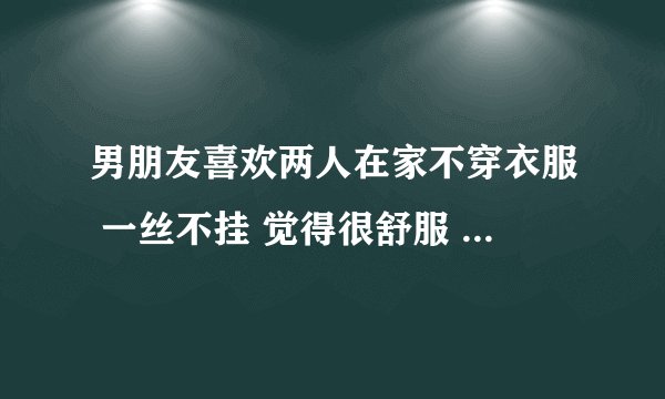 男朋友喜欢两人在家不穿衣服 一丝不挂 觉得很舒服 想什么时候爱就什么时候爱 这样好吗