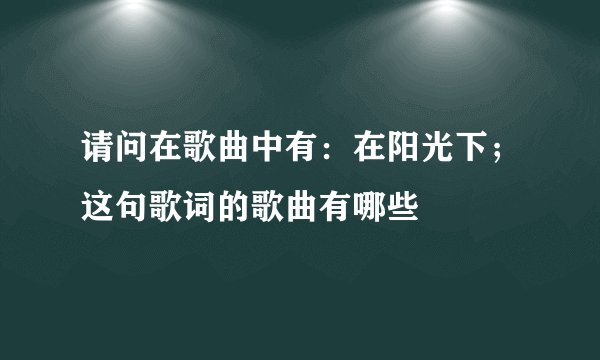 请问在歌曲中有：在阳光下；这句歌词的歌曲有哪些