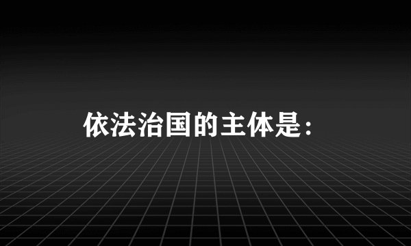 依法治国的主体是：