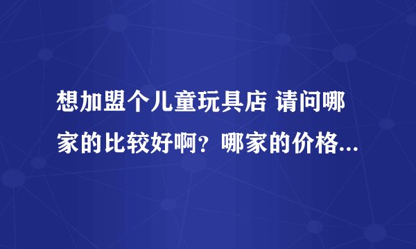 想加盟个儿童玩具店 请问哪家的比较好啊？哪家的价格范围广一些？