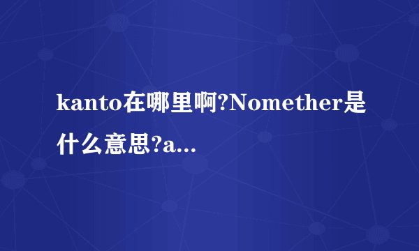 kanto在哪里啊?Nomether是什么意思?ahmadinejad是什么意思?刚跟一个外国人聊天.不知道是啥.想补充一下知识